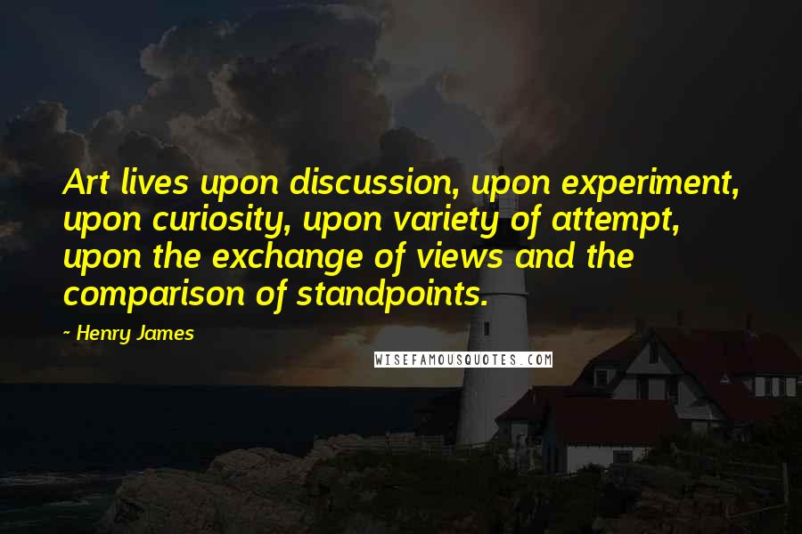Henry James Quotes: Art lives upon discussion, upon experiment, upon curiosity, upon variety of attempt, upon the exchange of views and the comparison of standpoints.