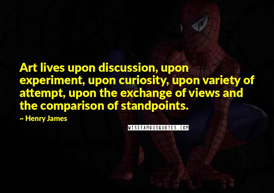 Henry James Quotes: Art lives upon discussion, upon experiment, upon curiosity, upon variety of attempt, upon the exchange of views and the comparison of standpoints.