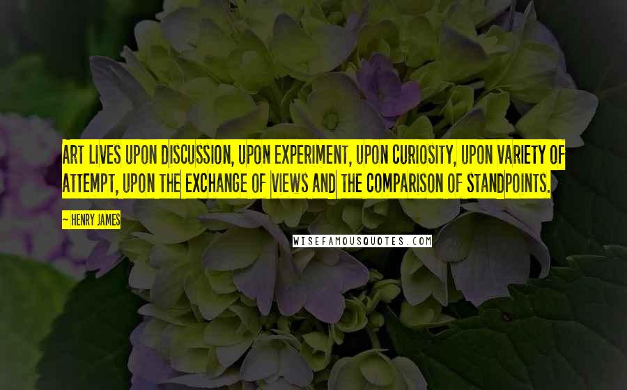 Henry James Quotes: Art lives upon discussion, upon experiment, upon curiosity, upon variety of attempt, upon the exchange of views and the comparison of standpoints.