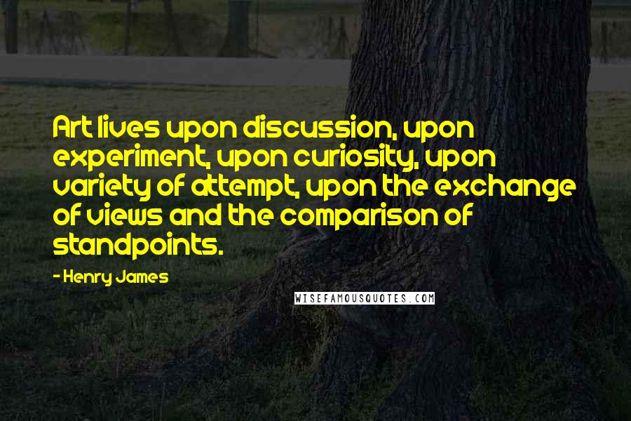 Henry James Quotes: Art lives upon discussion, upon experiment, upon curiosity, upon variety of attempt, upon the exchange of views and the comparison of standpoints.