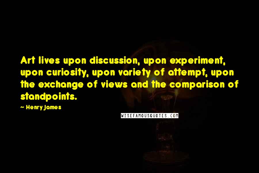 Henry James Quotes: Art lives upon discussion, upon experiment, upon curiosity, upon variety of attempt, upon the exchange of views and the comparison of standpoints.