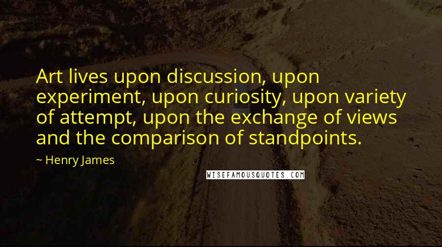 Henry James Quotes: Art lives upon discussion, upon experiment, upon curiosity, upon variety of attempt, upon the exchange of views and the comparison of standpoints.