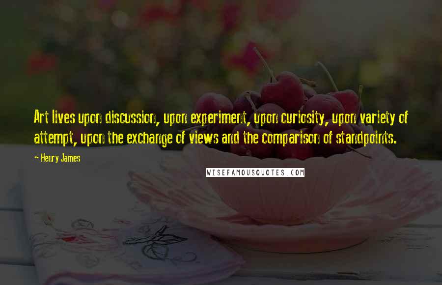 Henry James Quotes: Art lives upon discussion, upon experiment, upon curiosity, upon variety of attempt, upon the exchange of views and the comparison of standpoints.