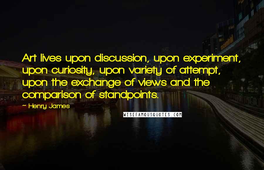 Henry James Quotes: Art lives upon discussion, upon experiment, upon curiosity, upon variety of attempt, upon the exchange of views and the comparison of standpoints.