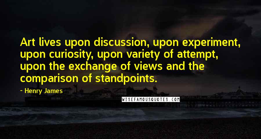 Henry James Quotes: Art lives upon discussion, upon experiment, upon curiosity, upon variety of attempt, upon the exchange of views and the comparison of standpoints.