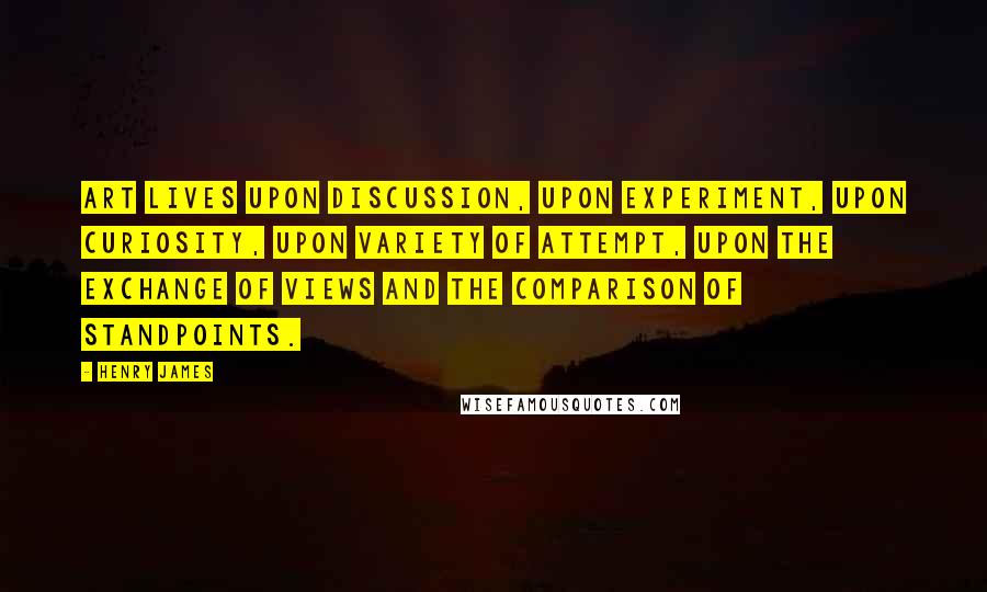 Henry James Quotes: Art lives upon discussion, upon experiment, upon curiosity, upon variety of attempt, upon the exchange of views and the comparison of standpoints.