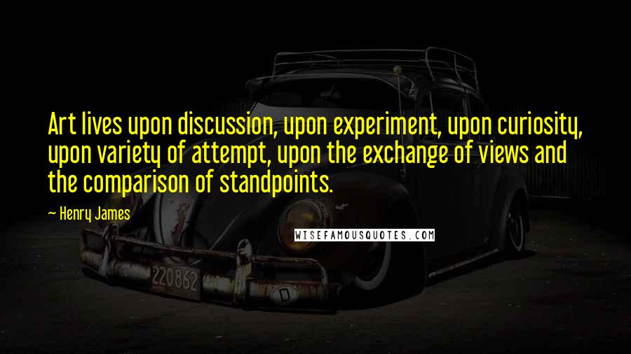 Henry James Quotes: Art lives upon discussion, upon experiment, upon curiosity, upon variety of attempt, upon the exchange of views and the comparison of standpoints.