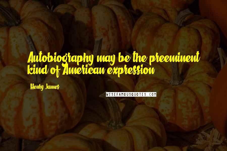 Henry James Quotes: Autobiography may be the preeminent kind of American expression.