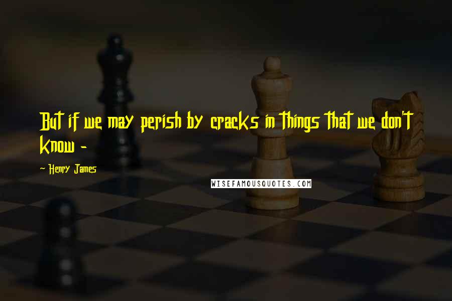 Henry James Quotes: But if we may perish by cracks in things that we don't know -