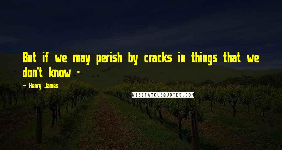 Henry James Quotes: But if we may perish by cracks in things that we don't know -