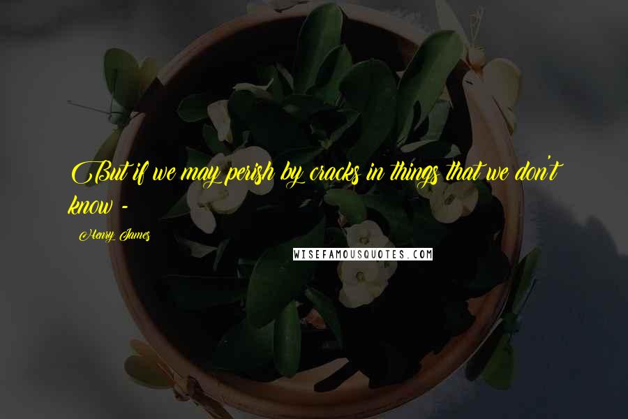 Henry James Quotes: But if we may perish by cracks in things that we don't know -