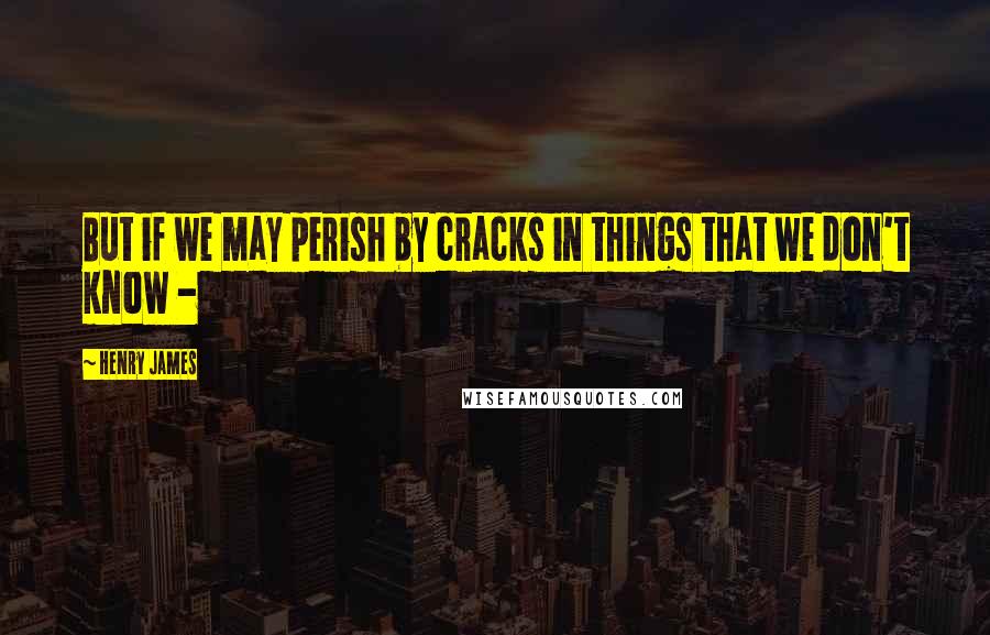 Henry James Quotes: But if we may perish by cracks in things that we don't know -