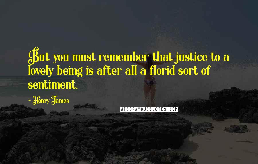 Henry James Quotes: But you must remember that justice to a lovely being is after all a florid sort of sentiment.