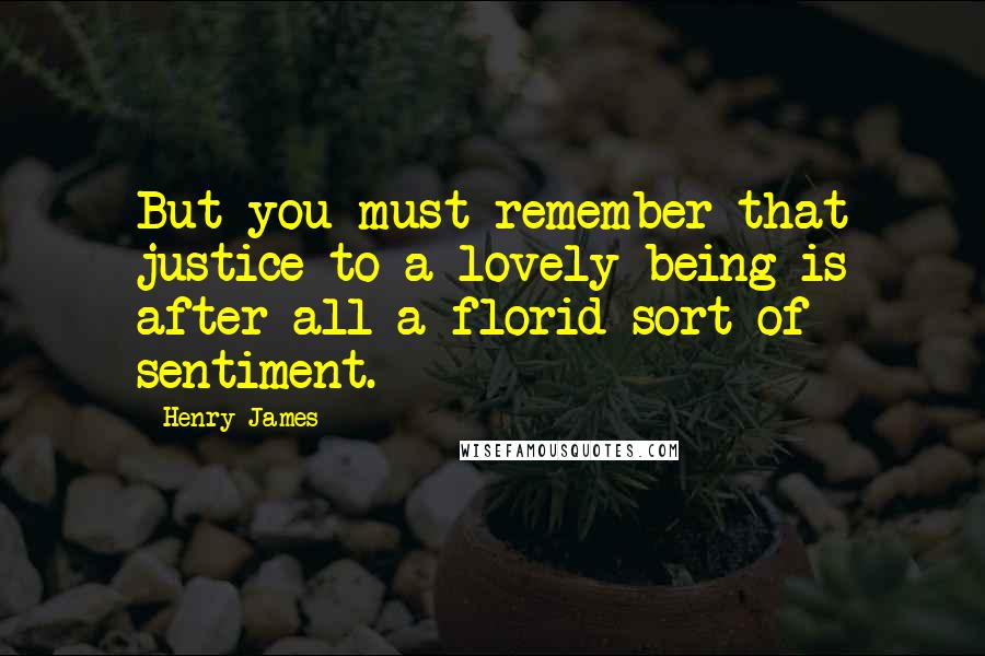 Henry James Quotes: But you must remember that justice to a lovely being is after all a florid sort of sentiment.