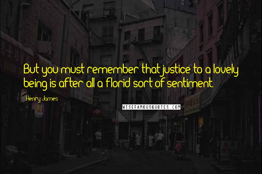 Henry James Quotes: But you must remember that justice to a lovely being is after all a florid sort of sentiment.