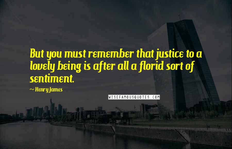 Henry James Quotes: But you must remember that justice to a lovely being is after all a florid sort of sentiment.