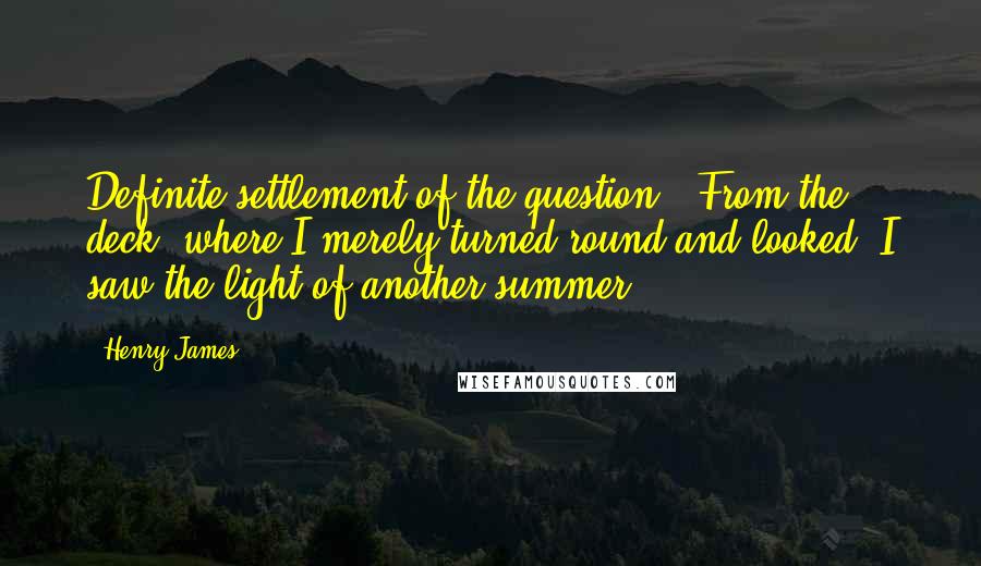 Henry James Quotes: Definite settlement of the question.  From the deck, where I merely turned round and looked, I saw the light of another summer