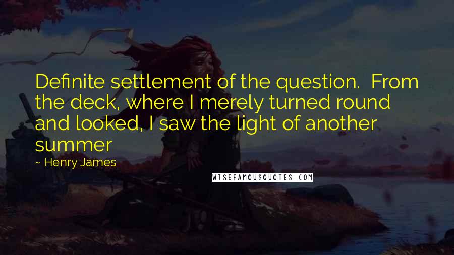 Henry James Quotes: Definite settlement of the question.  From the deck, where I merely turned round and looked, I saw the light of another summer