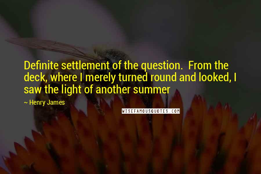 Henry James Quotes: Definite settlement of the question.  From the deck, where I merely turned round and looked, I saw the light of another summer