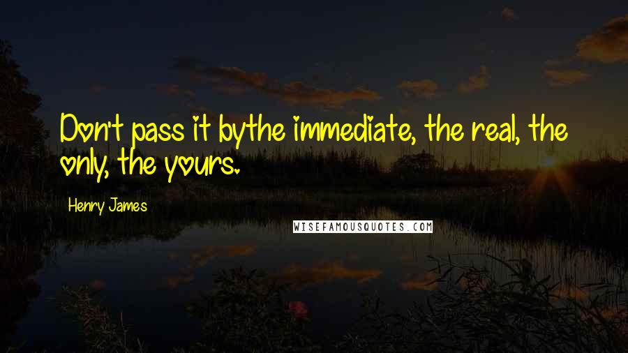 Henry James Quotes: Don't pass it bythe immediate, the real, the only, the yours.