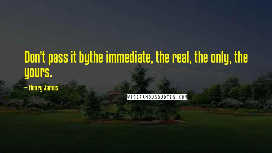 Henry James Quotes: Don't pass it bythe immediate, the real, the only, the yours.