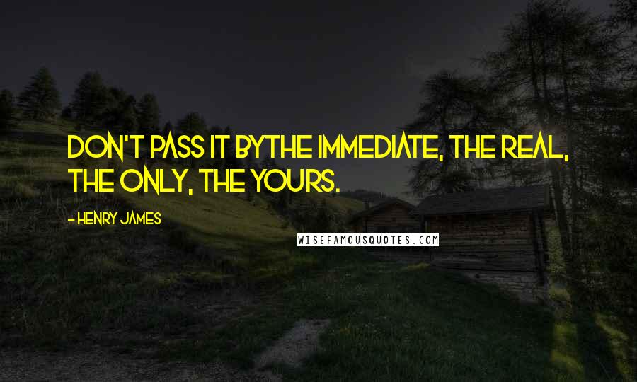 Henry James Quotes: Don't pass it bythe immediate, the real, the only, the yours.