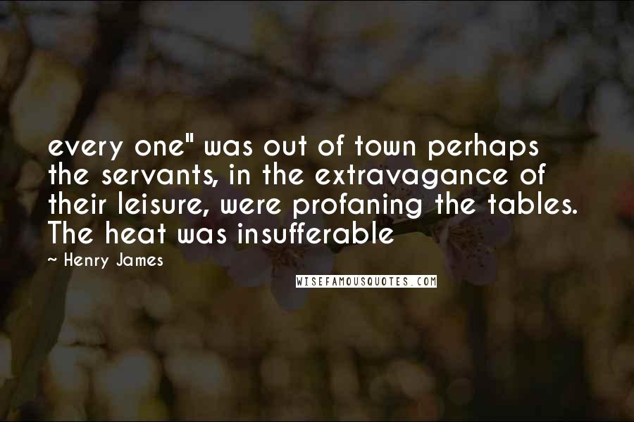 Henry James Quotes: every one" was out of town perhaps the servants, in the extravagance of their leisure, were profaning the tables. The heat was insufferable