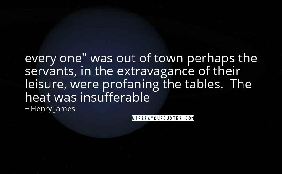 Henry James Quotes: every one" was out of town perhaps the servants, in the extravagance of their leisure, were profaning the tables. The heat was insufferable