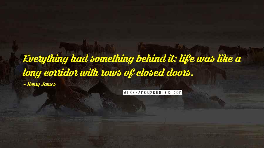 Henry James Quotes: Everything had something behind it: life was like a long corridor with rows of closed doors.