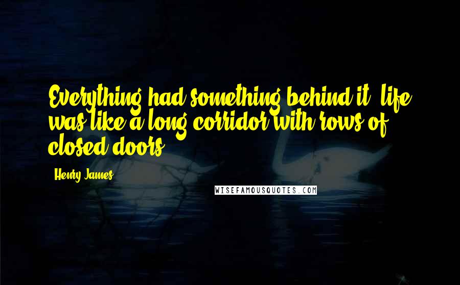 Henry James Quotes: Everything had something behind it: life was like a long corridor with rows of closed doors.