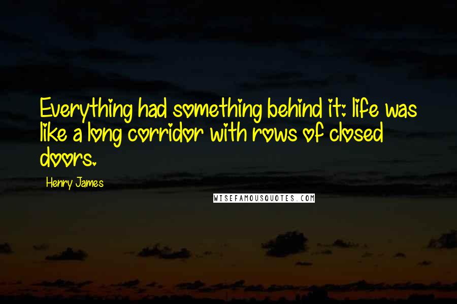 Henry James Quotes: Everything had something behind it: life was like a long corridor with rows of closed doors.