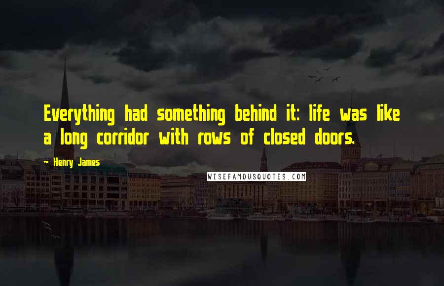 Henry James Quotes: Everything had something behind it: life was like a long corridor with rows of closed doors.