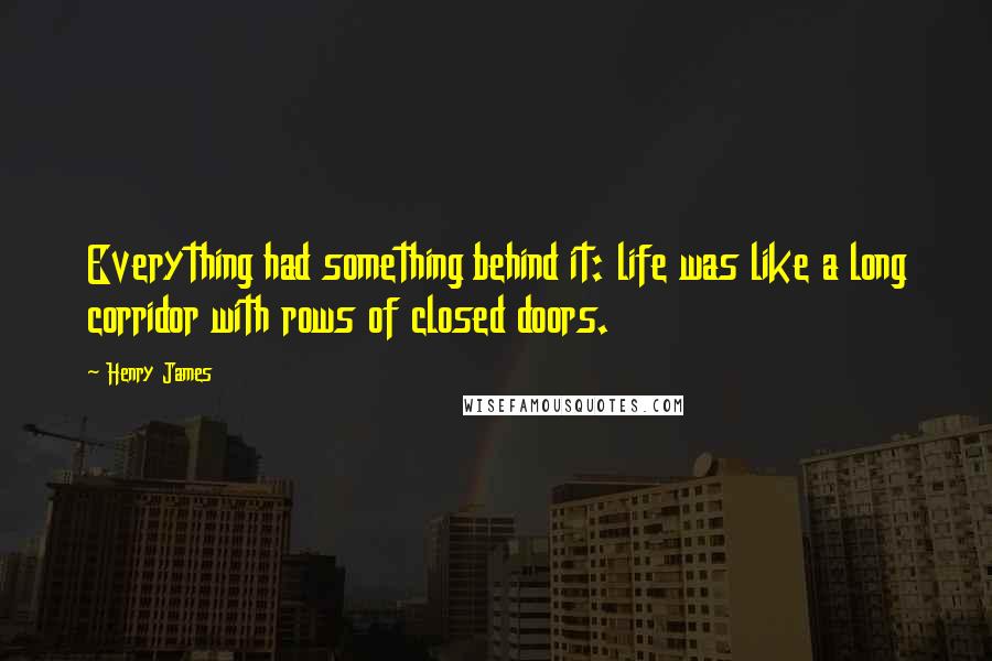 Henry James Quotes: Everything had something behind it: life was like a long corridor with rows of closed doors.