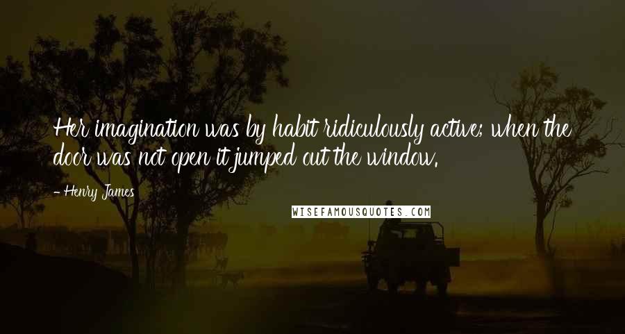 Henry James Quotes: Her imagination was by habit ridiculously active; when the door was not open it jumped out the window.