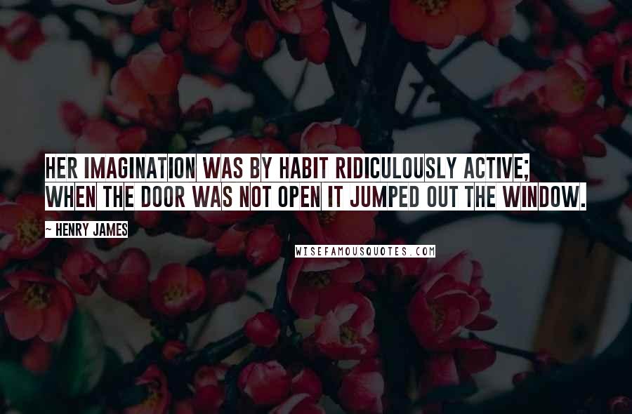 Henry James Quotes: Her imagination was by habit ridiculously active; when the door was not open it jumped out the window.