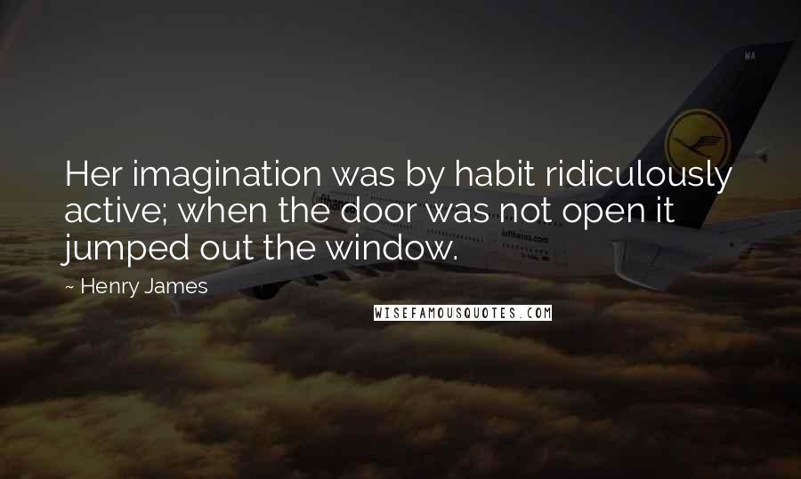 Henry James Quotes: Her imagination was by habit ridiculously active; when the door was not open it jumped out the window.