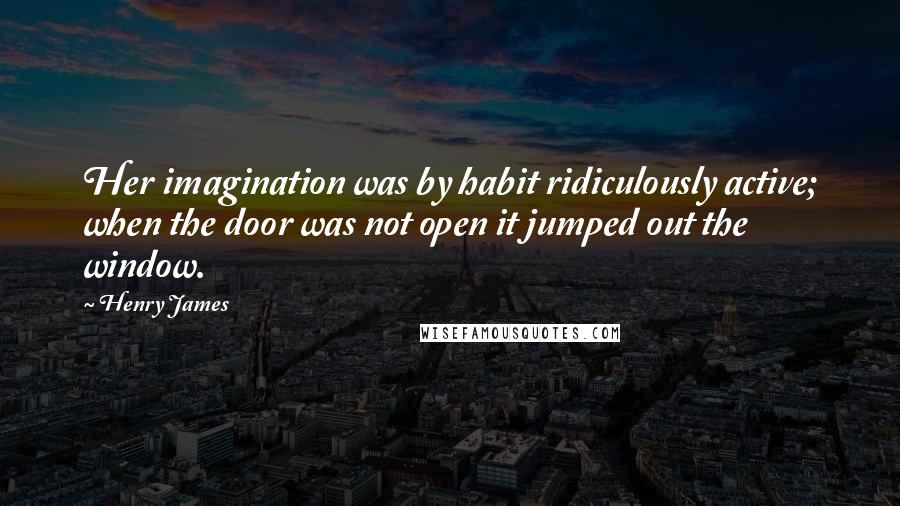 Henry James Quotes: Her imagination was by habit ridiculously active; when the door was not open it jumped out the window.