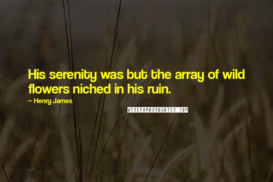 Henry James Quotes: His serenity was but the array of wild flowers niched in his ruin.