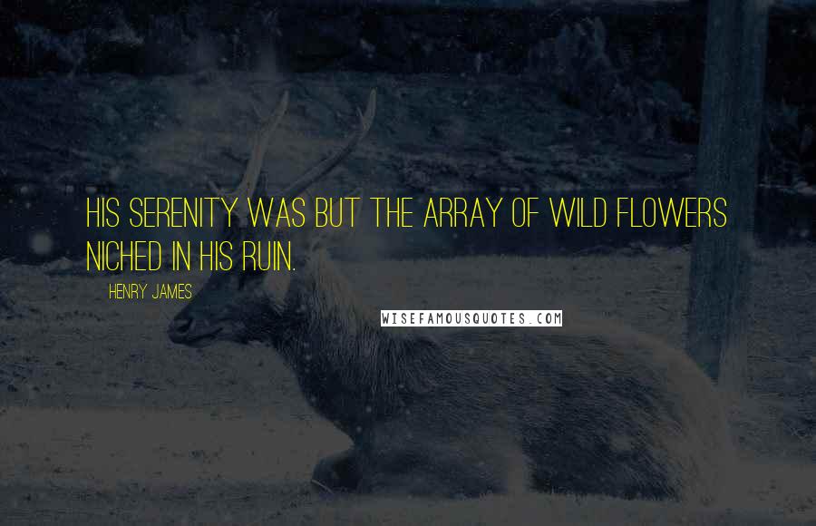 Henry James Quotes: His serenity was but the array of wild flowers niched in his ruin.