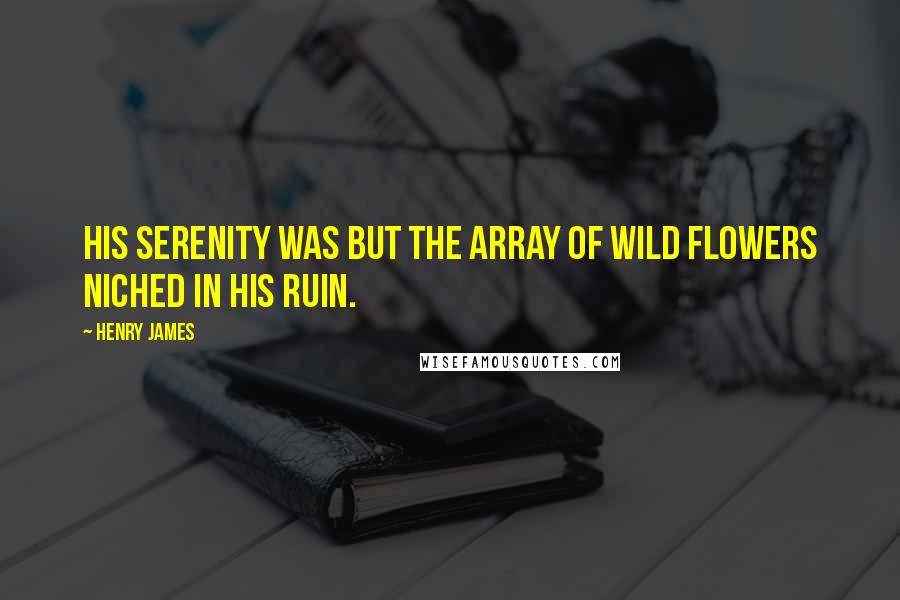 Henry James Quotes: His serenity was but the array of wild flowers niched in his ruin.