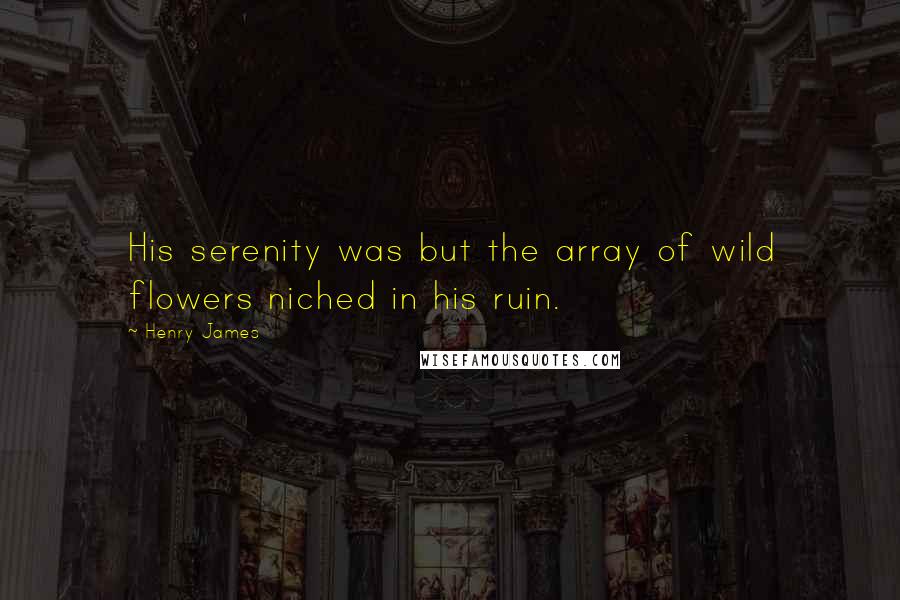 Henry James Quotes: His serenity was but the array of wild flowers niched in his ruin.