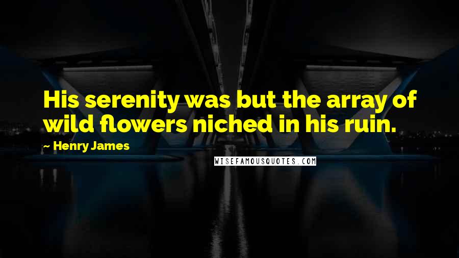 Henry James Quotes: His serenity was but the array of wild flowers niched in his ruin.