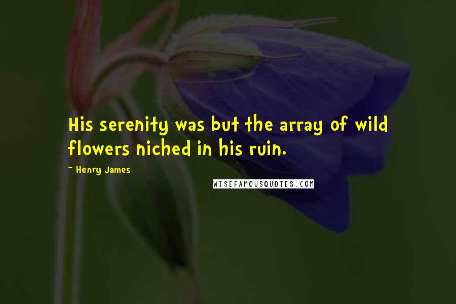 Henry James Quotes: His serenity was but the array of wild flowers niched in his ruin.