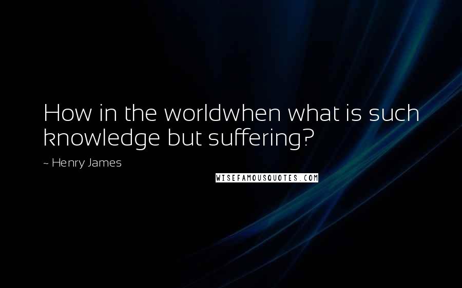 Henry James Quotes: How in the worldwhen what is such knowledge but suffering?