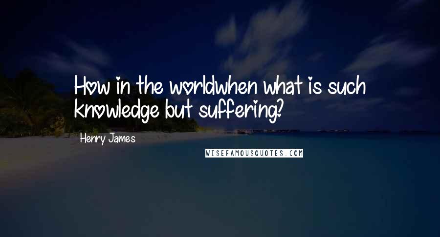 Henry James Quotes: How in the worldwhen what is such knowledge but suffering?