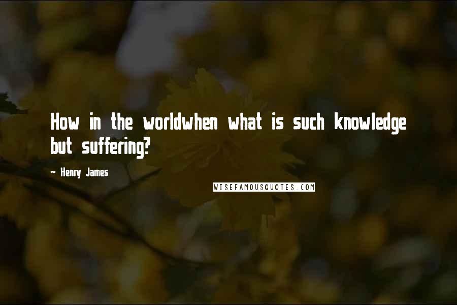 Henry James Quotes: How in the worldwhen what is such knowledge but suffering?