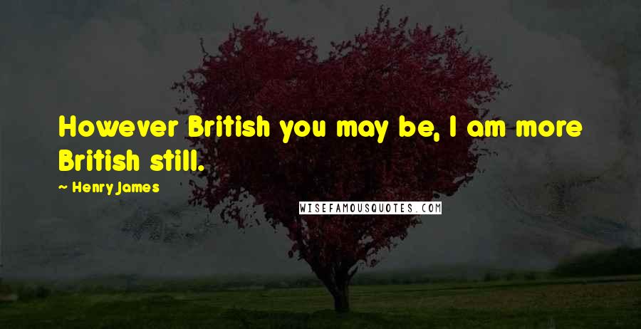 Henry James Quotes: However British you may be, I am more British still.