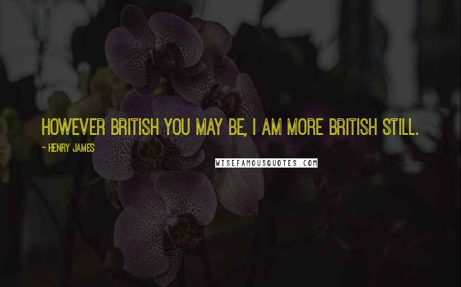 Henry James Quotes: However British you may be, I am more British still.