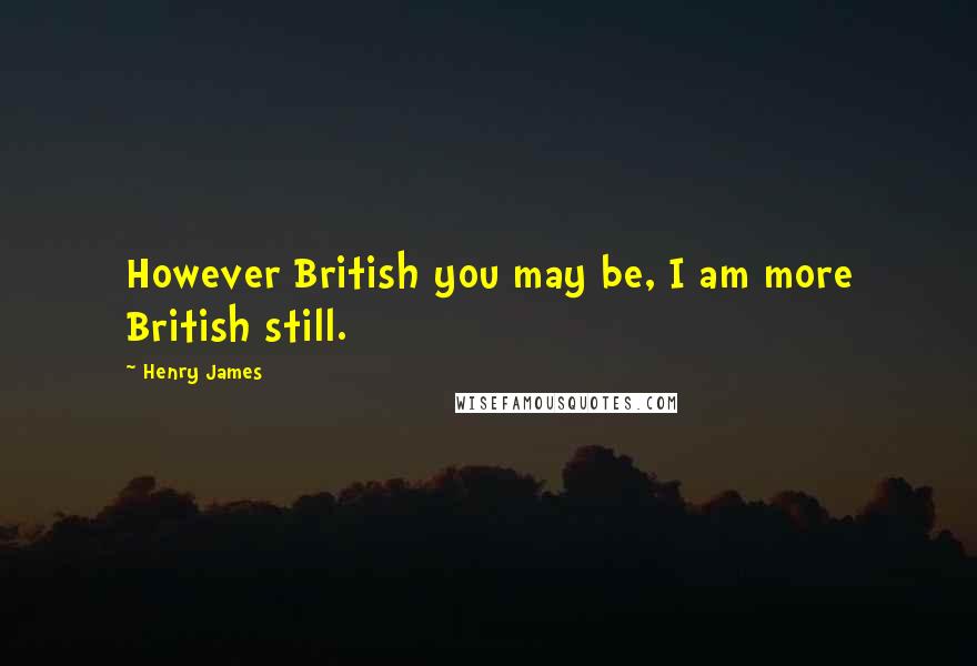 Henry James Quotes: However British you may be, I am more British still.
