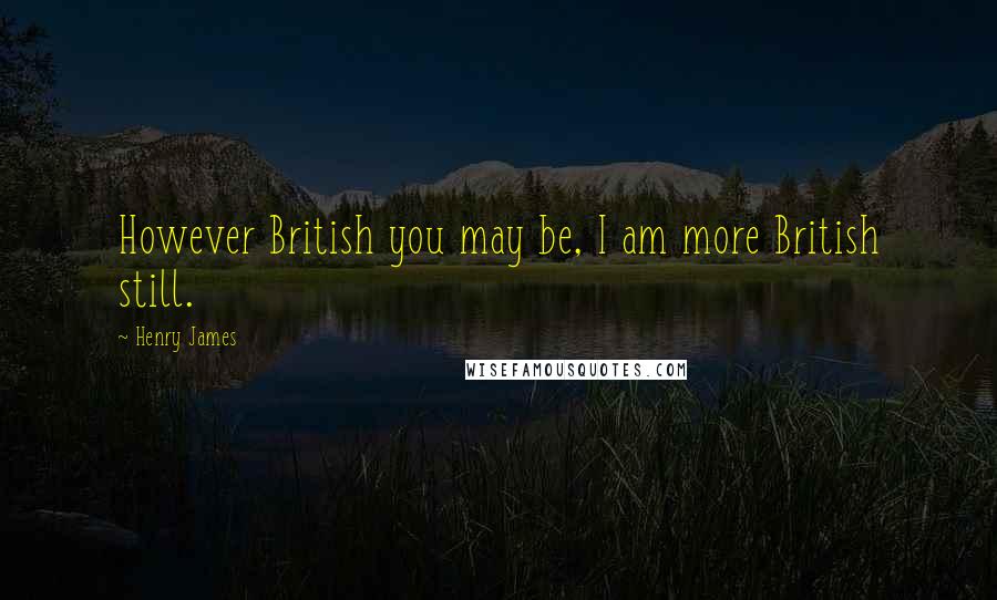 Henry James Quotes: However British you may be, I am more British still.